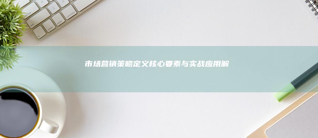 市场营销策略：定义、核心要素与实战应用解析