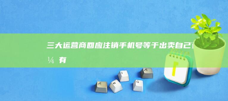 三大运营商回应「注销手机号等于出卖自己」，有哪些信息值得关注？如何保护好个人隐私？