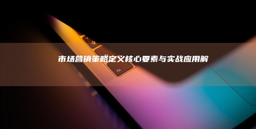 市场营销策略：定义、核心要素与实战应用解析